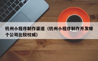 文山杭州小程序制作渠道（杭州小程序制作开发哪个公司比较权威）